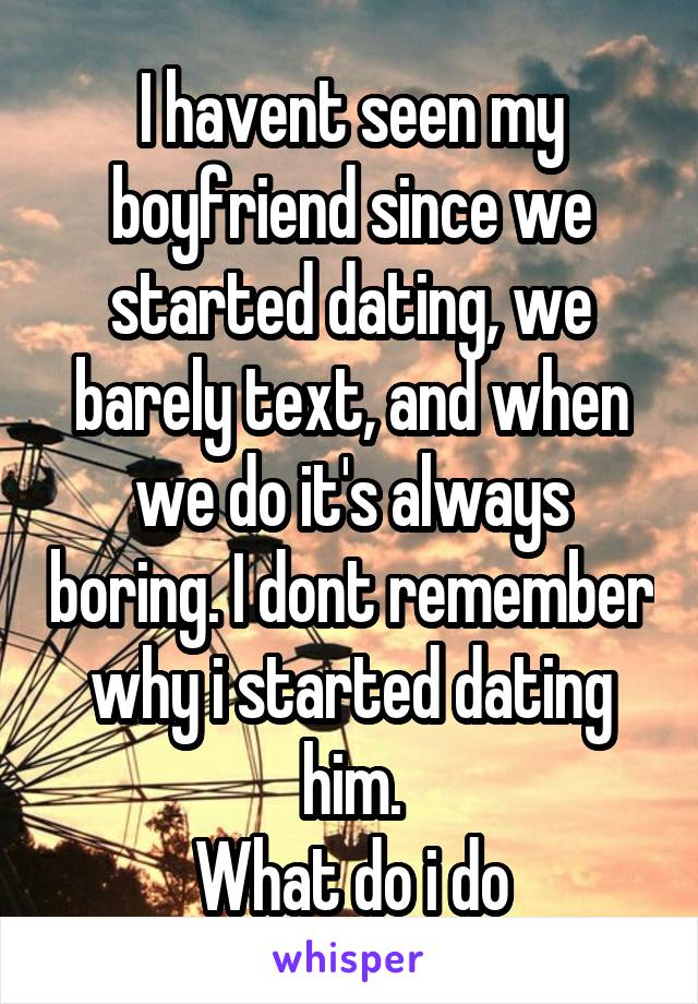 I havent seen my boyfriend since we started dating, we barely text, and when we do it's always boring. I dont remember why i started dating him.
What do i do