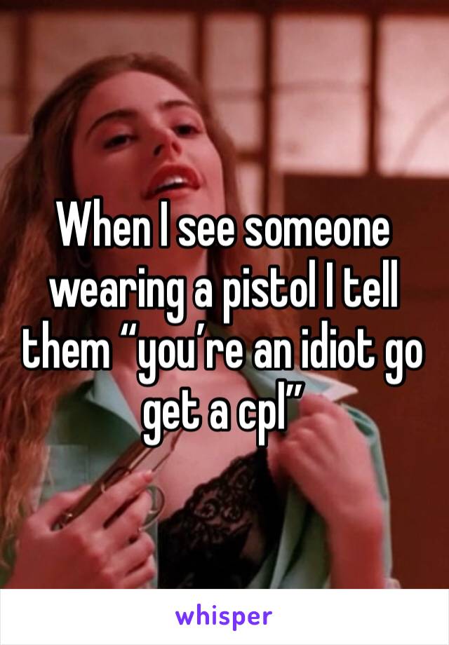 When I see someone wearing a pistol I tell them “you’re an idiot go get a cpl”