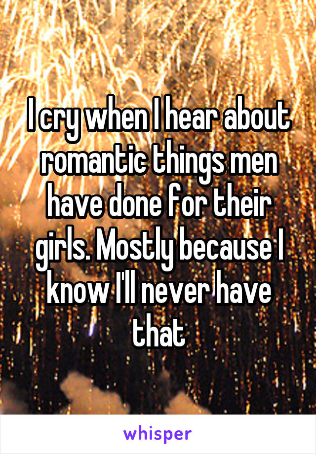 I cry when I hear about romantic things men have done for their girls. Mostly because I know I'll never have that