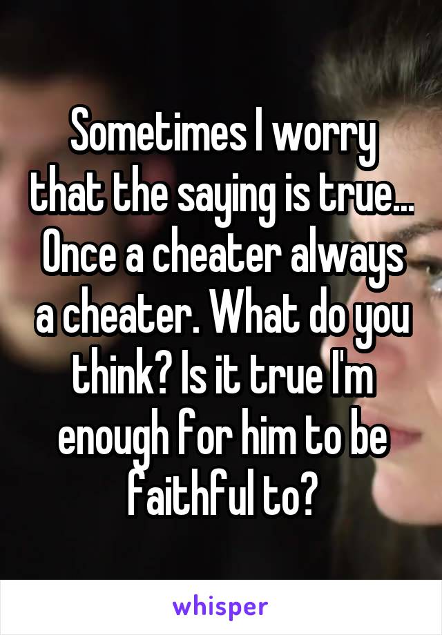 Sometimes I worry that the saying is true... Once a cheater always a cheater. What do you think? Is it true I'm enough for him to be faithful to?