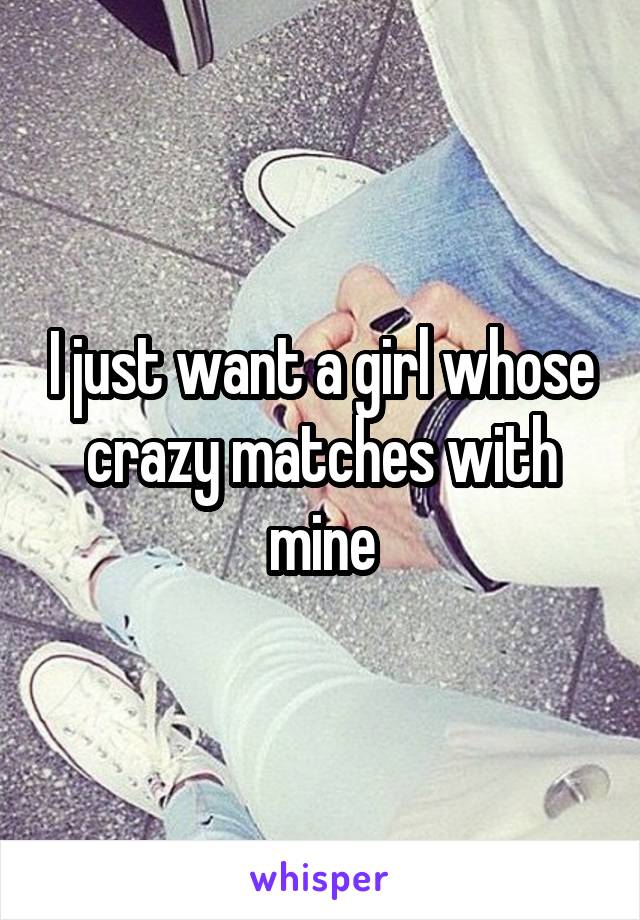 I just want a girl whose crazy matches with mine