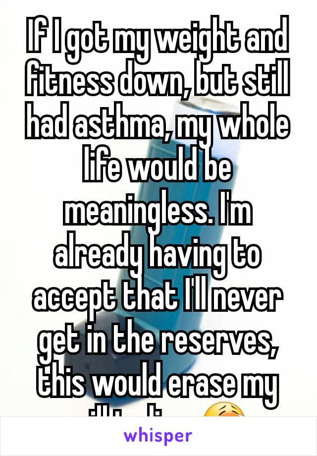If I got my weight and fitness down, but still had asthma, my whole life would be meaningless. I'm already having to accept that I'll never get in the reserves, this would erase my will to live 😭