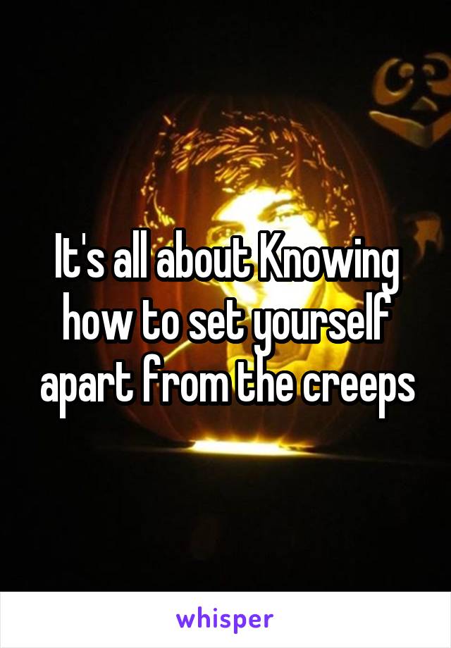 It's all about Knowing how to set yourself apart from the creeps