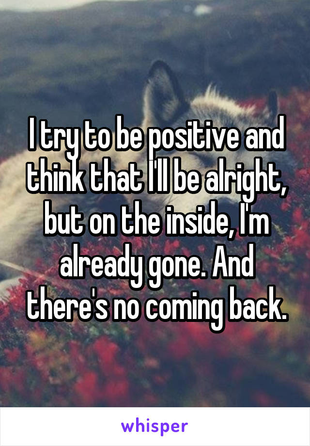 I try to be positive and think that I'll be alright, but on the inside, I'm already gone. And there's no coming back.