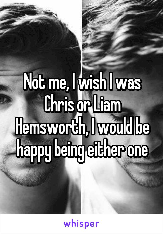 Not me, I wish I was Chris or Liam Hemsworth, I would be happy being either one