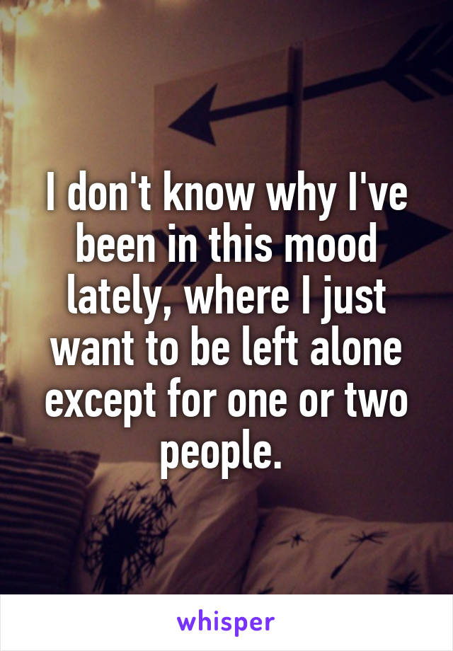 I don't know why I've been in this mood lately, where I just want to be left alone except for one or two people. 