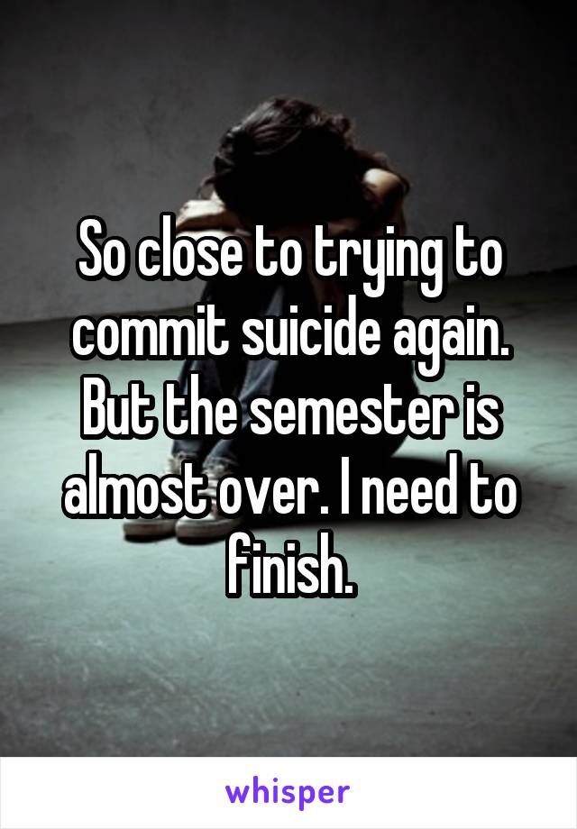 So close to trying to commit suicide again. But the semester is almost over. I need to finish.