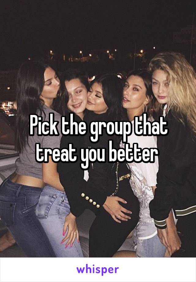 Pick the group that treat you better 
