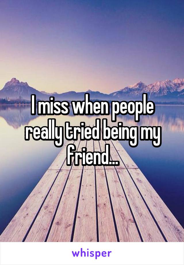 I miss when people really tried being my friend...