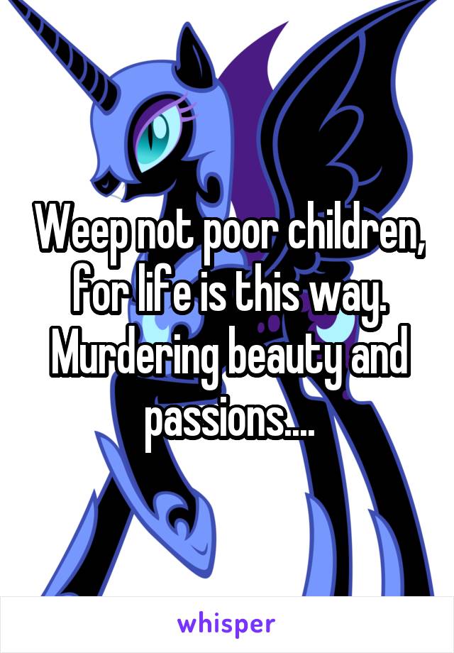 Weep not poor children, for life is this way. Murdering beauty and passions....