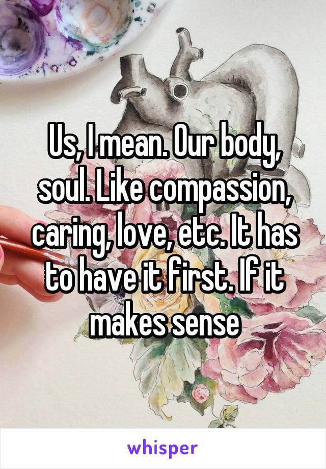 Us, I mean. Our body, soul. Like compassion, caring, love, etc. It has to have it first. If it makes sense