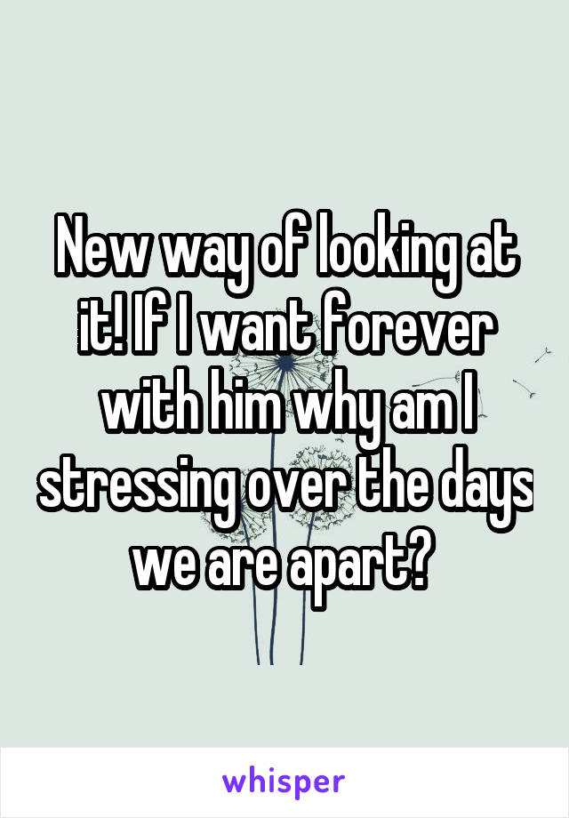 New way of looking at it! If I want forever with him why am I stressing over the days we are apart? 