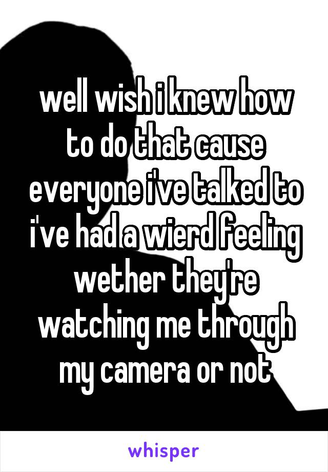 well wish i knew how to do that cause everyone i've talked to i've had a wierd feeling wether they're watching me through my camera or not