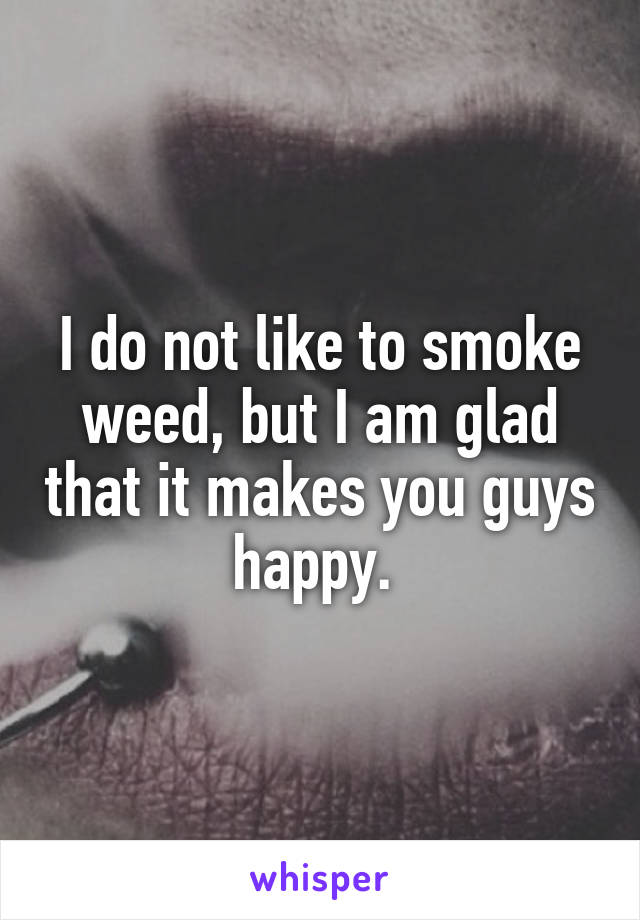 I do not like to smoke weed, but I am glad that it makes you guys happy. 