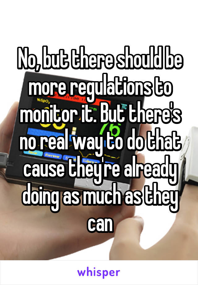 No, but there should be more regulations to monitor it. But there's no real way to do that cause they're already doing as much as they can