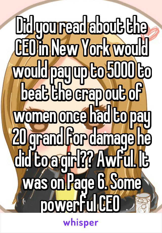 Did you read about the CEO in New York would would pay up to 5000 to beat the crap out of women once had to pay 20 grand for damage he did to a girl?? Awful. It was on Page 6. Some powerful CEO 