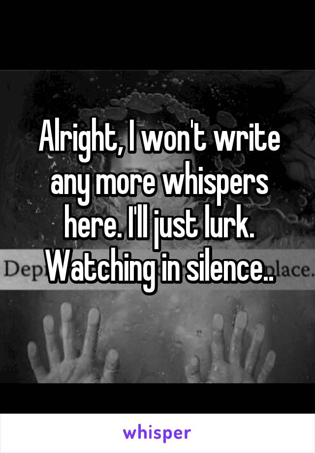 Alright, I won't write any more whispers here. I'll just lurk.
Watching in silence..
