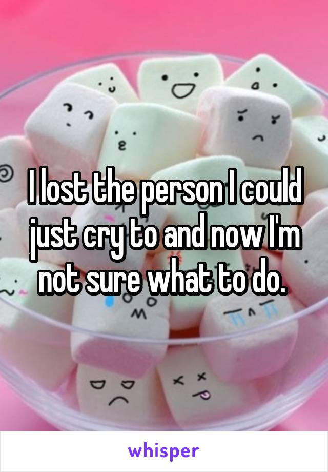 I lost the person I could just cry to and now I'm not sure what to do. 