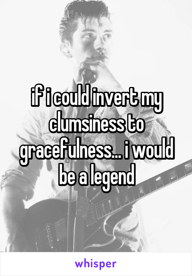 if i could invert my clumsiness to gracefulness... i would be a legend