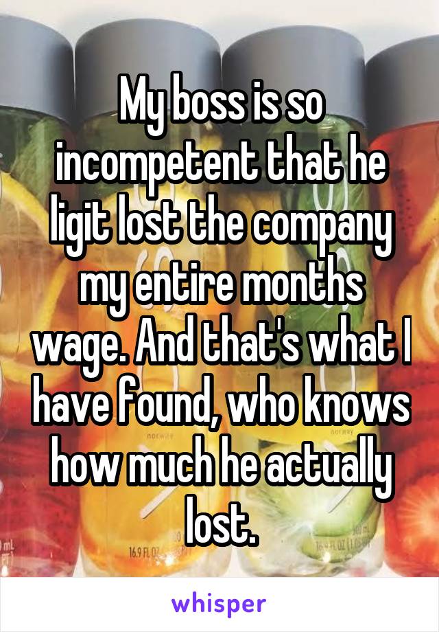 My boss is so incompetent that he ligit lost the company my entire months wage. And that's what I have found, who knows how much he actually lost.