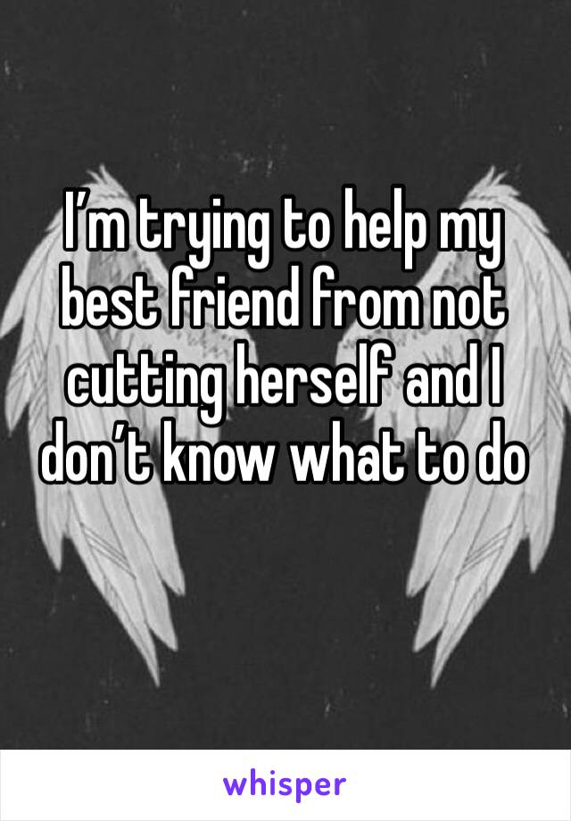 I’m trying to help my best friend from not cutting herself and I don’t know what to do