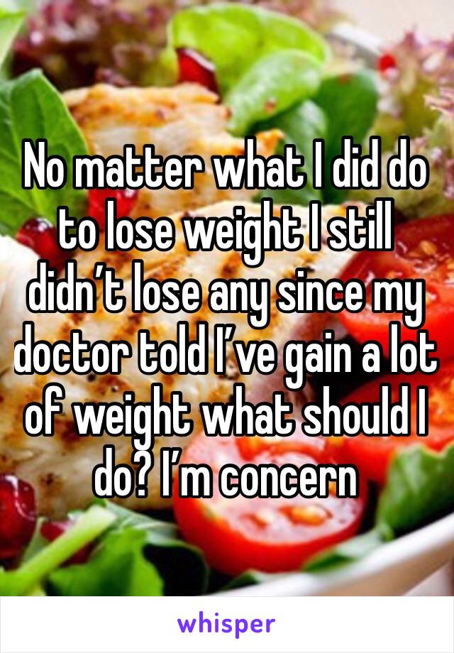 No matter what I did do to lose weight I still didn’t lose any since my doctor told I’ve gain a lot of weight what should I do? I’m concern