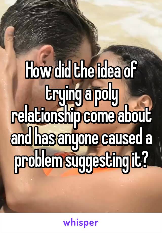 How did the idea of trying a poly relationship come about and has anyone caused a problem suggesting it?