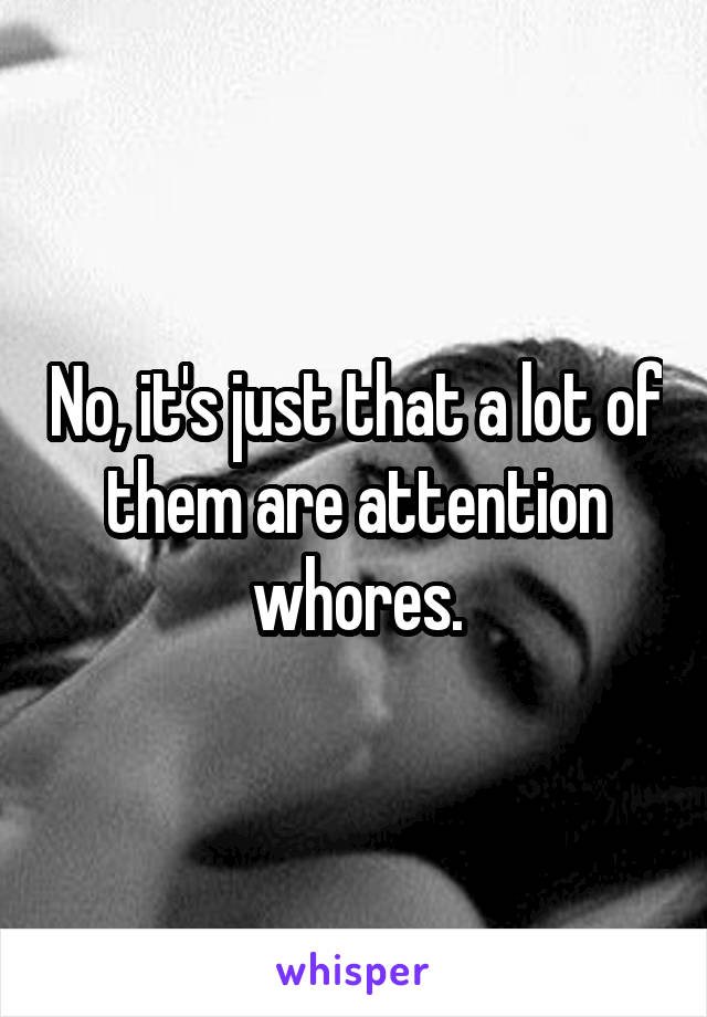 No, it's just that a lot of them are attention whores.