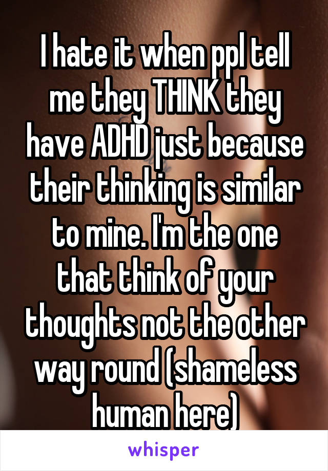 I hate it when ppl tell me they THINK they have ADHD just because their thinking is similar to mine. I'm the one that think of your thoughts not the other way round (shameless human here)