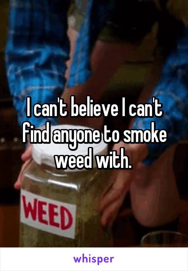 I can't believe I can't find anyone to smoke weed with. 