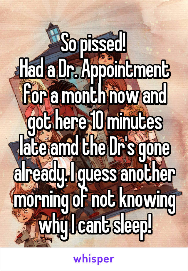 So pissed! 
Had a Dr. Appointment for a month now and got here 10 minutes late amd the Dr's gone already. I guess another morning of not knowing why I cant sleep!