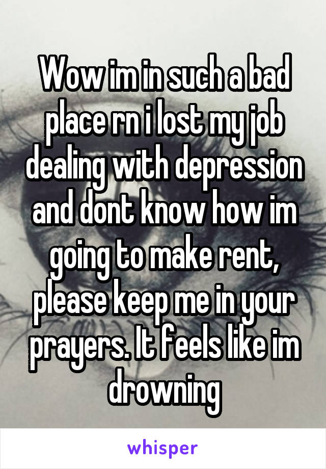 Wow im in such a bad place rn i lost my job dealing with depression and dont know how im going to make rent, please keep me in your prayers. It feels like im drowning