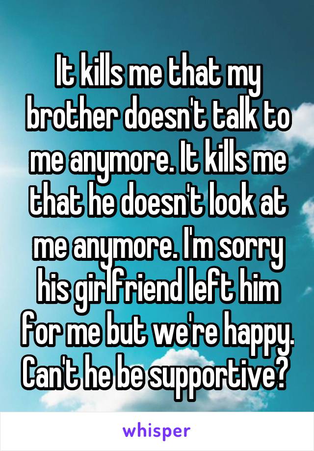 It kills me that my brother doesn't talk to me anymore. It kills me that he doesn't look at me anymore. I'm sorry his girlfriend left him for me but we're happy. Can't he be supportive? 