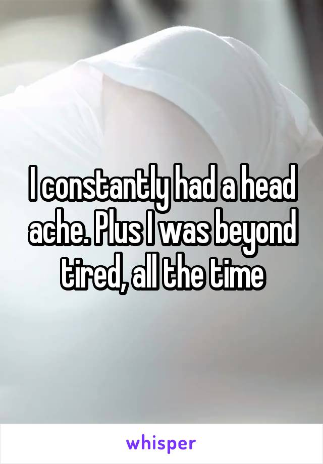 I constantly had a head ache. Plus I was beyond tired, all the time