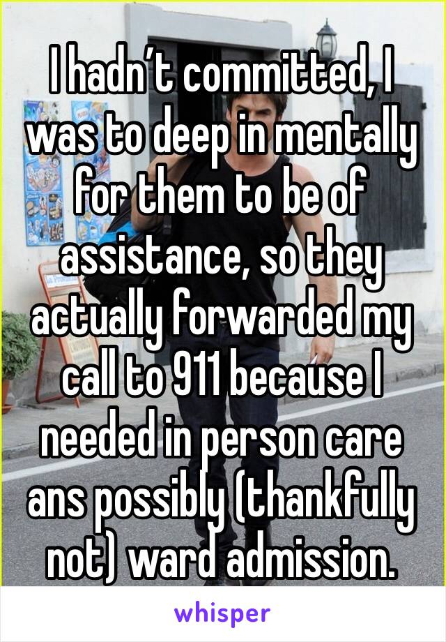 I hadn’t committed, I was to deep in mentally for them to be of assistance, so they actually forwarded my call to 911 because I needed in person care ans possibly (thankfully not) ward admission.