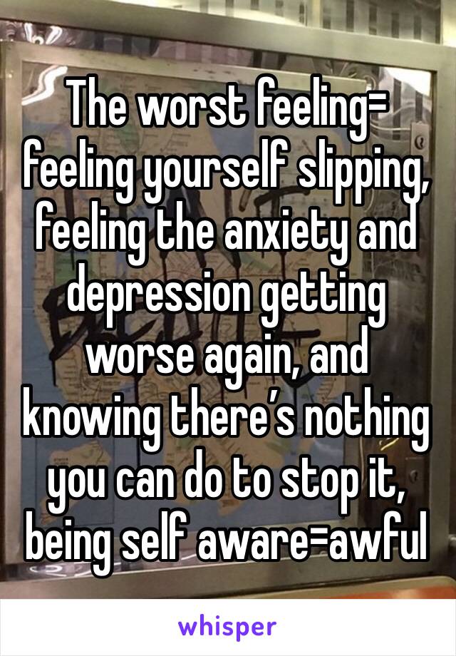 The worst feeling=
feeling yourself slipping, feeling the anxiety and depression getting worse again, and knowing there’s nothing you can do to stop it, being self aware=awful
