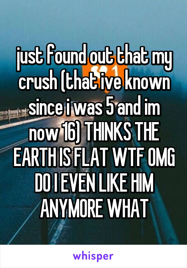 just found out that my crush (that ive known since i was 5 and im now 16) THINKS THE EARTH IS FLAT WTF OMG DO I EVEN LIKE HIM ANYMORE WHAT
