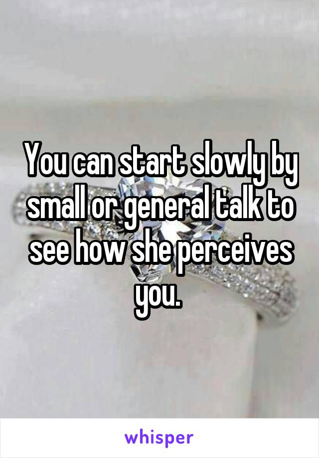 You can start slowly by small or general talk to see how she perceives you. 