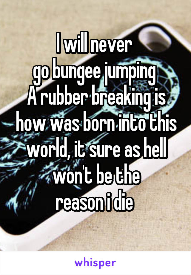 I will never 
go bungee jumping 
A rubber breaking is how was born into this world, it sure as hell won't be the
reason i die 
