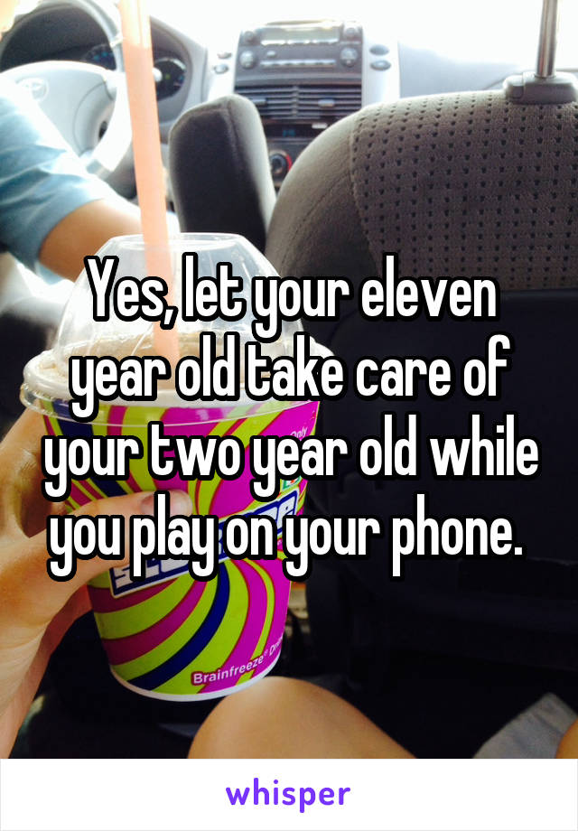 Yes, let your eleven year old take care of your two year old while you play on your phone. 