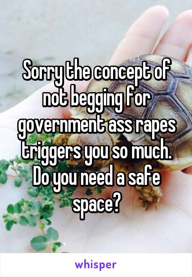 Sorry the concept of not begging for government ass rapes triggers you so much. Do you need a safe space?