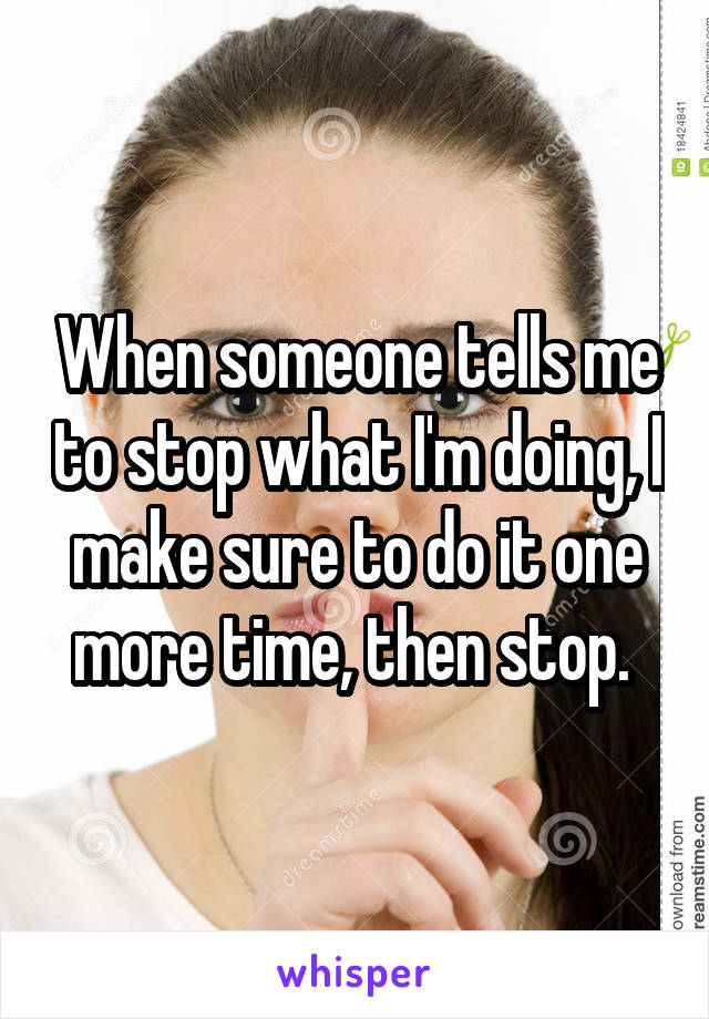 When someone tells me to stop what I'm doing, I make sure to do it one more time, then stop. 