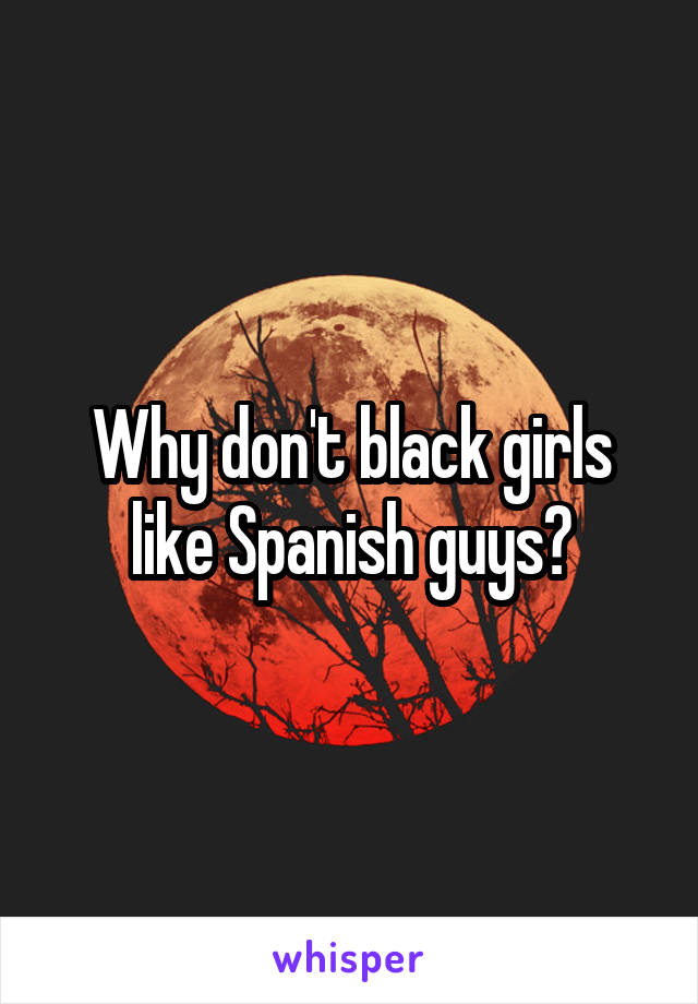 Why don't black girls like Spanish guys?