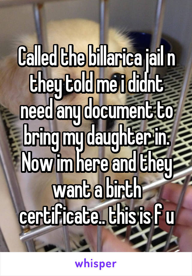 Called the billarica jail n they told me i didnt need any document to bring my daughter in. Now im here and they want a birth certificate.. this is f u