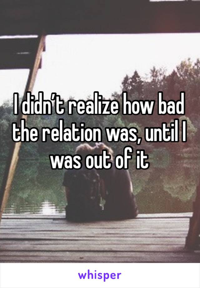 I didn’t realize how bad the relation was, until I was out of it 