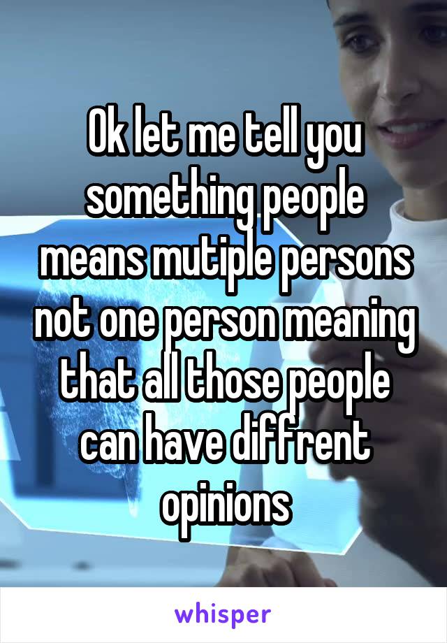Ok let me tell you something people means mutiple persons not one person meaning that all those people can have diffrent opinions