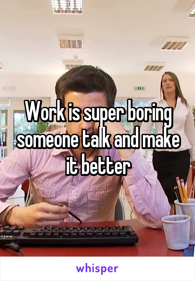 Work is super boring someone talk and make it better
