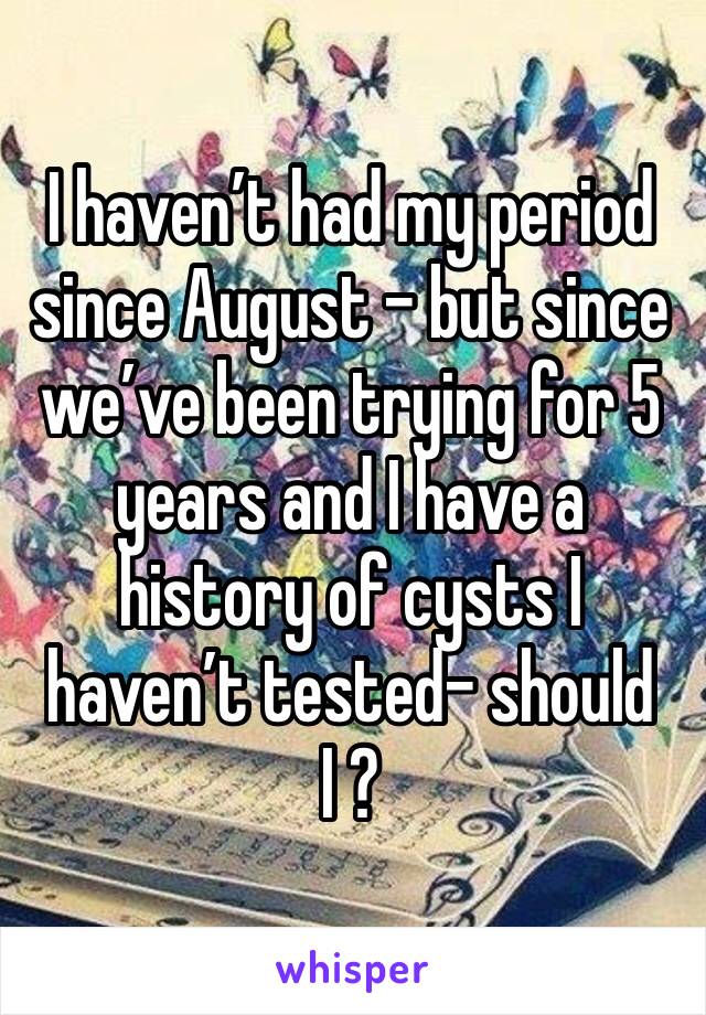 I haven’t had my period since August - but since we’ve been trying for 5 years and I have a history of cysts I haven’t tested- should I ? 