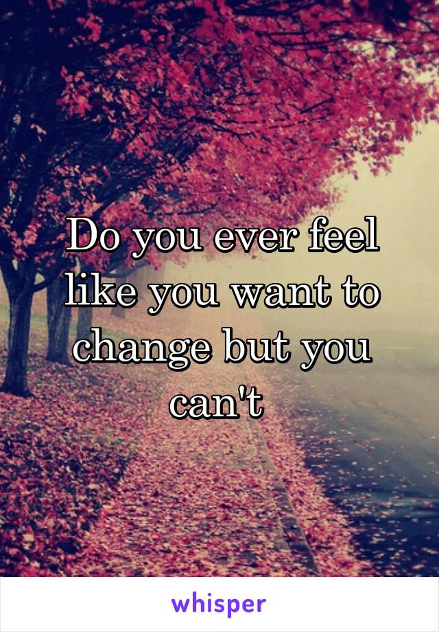 Do you ever feel like you want to change but you can't 