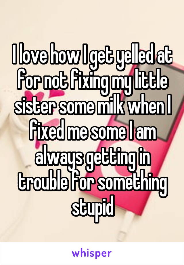 I love how I get yelled at for not fixing my little sister some milk when I fixed me some I am always getting in trouble for something stupid